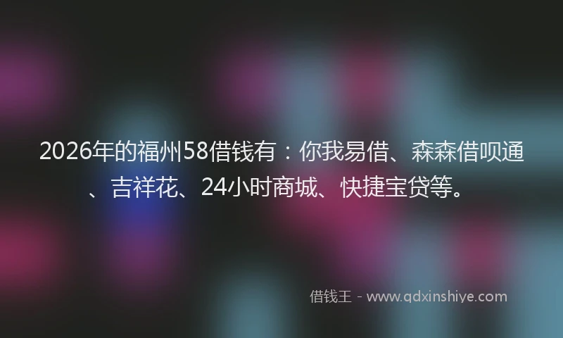 2026年的福州58借钱有：你我易借、森森借呗通、吉祥花、24小时商城、快捷宝贷等。