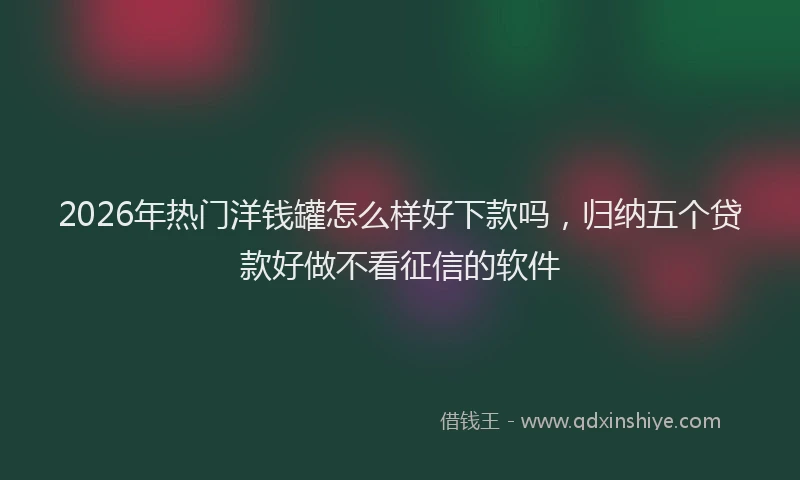 2026年热门洋钱罐怎么样好下款吗,归纳五个贷款好做不看征信的软件