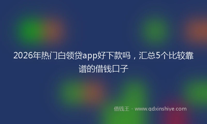 2026年热门白领贷app好下款吗,汇总5个比较靠谱的借钱口子