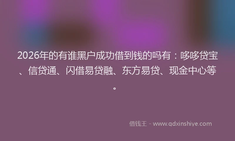 2026年的有谁黑户成功借到钱的吗有：哆哆贷宝、信贷通、闪借易贷融、东方易贷、现金中心等。