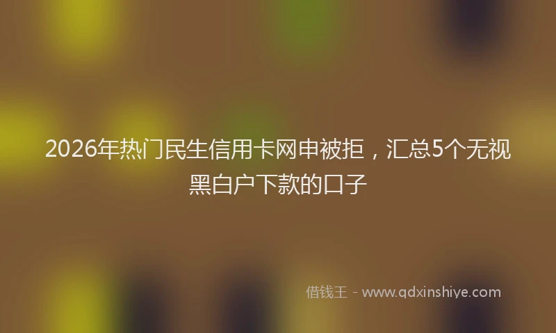2026年热门民生信用卡网申被拒，汇总5个无视黑白户下款的口子