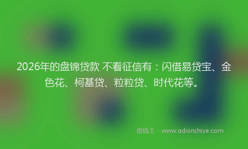 2026年的盘锦贷款 不看征信有：闪借易贷宝、金色花、柯基贷、粒粒贷、时代花等。