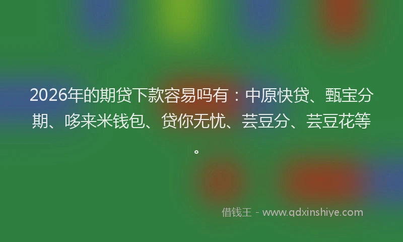 2026年的期贷下款容易吗有:中原快贷、甄宝分期、哆来米钱包、贷你无忧、芸豆分、芸豆花等。