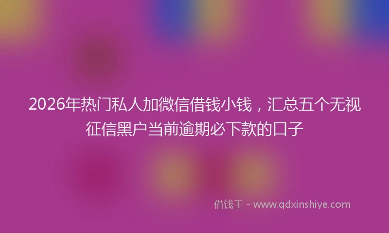 2026年热门私人加微信借钱小钱，汇总五个无视征信黑户当前逾期必下款的口子