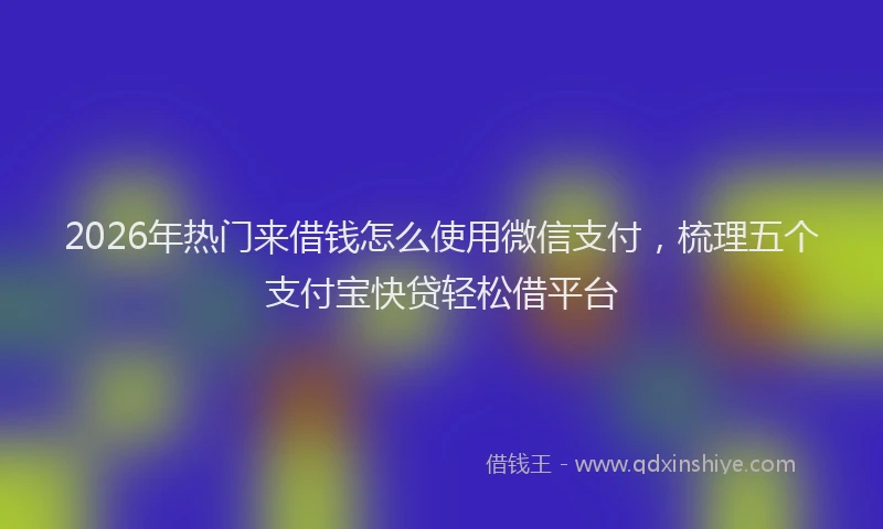 2026年热门来借钱怎么使用微信支付，梳理五个支付宝快贷轻松借平台