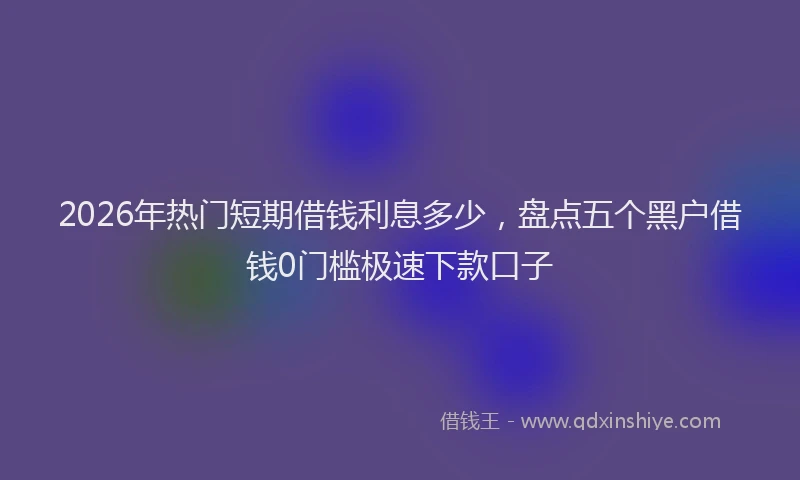 2026年热门短期借钱利息多少，盘点五个黑户借钱0门槛极速下款口子