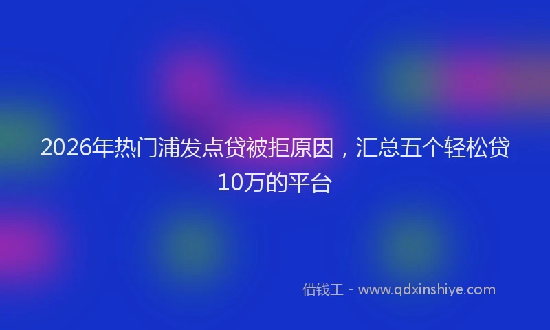 2026年热门浦发点贷被拒原因，汇总五个轻松贷10万的平台