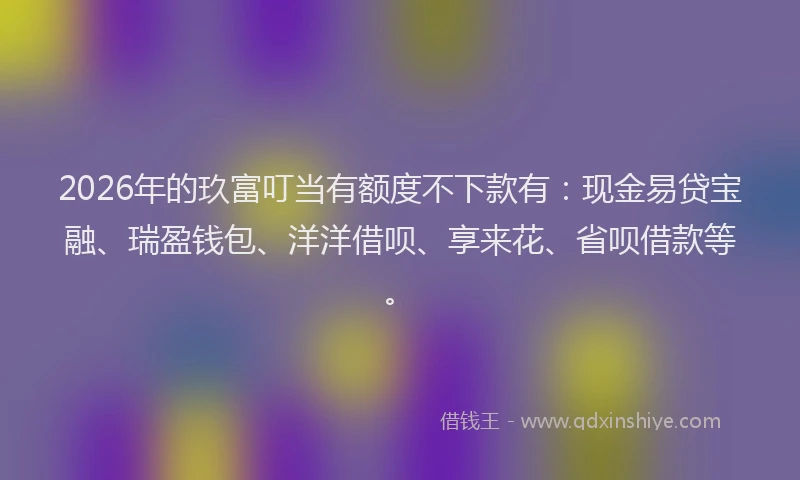 2026年的玖富叮当有额度不下款有：现金易贷宝融、瑞盈钱包、洋洋借呗、享来花、省呗借款等。