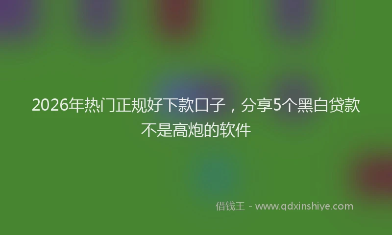 2026年热门正规好下款口子，分享5个黑白贷款不是高炮的软件