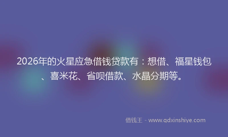 2026年的火星应急借钱贷款有：想借、福星钱包、喜米花、省呗借款、水晶分期等。