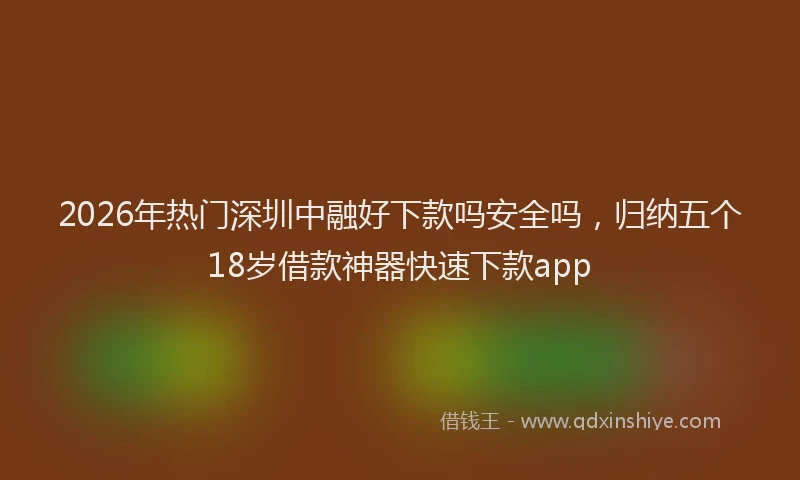 2026年热门深圳中融好下款吗安全吗，归纳五个18岁借款神器快速下款app