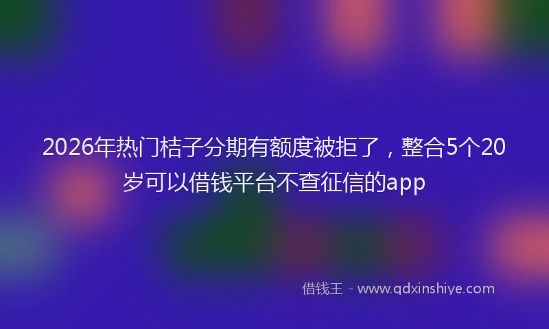 2026年热门桔子分期有额度被拒了，整合5个20岁可以借钱平台不查征信的app