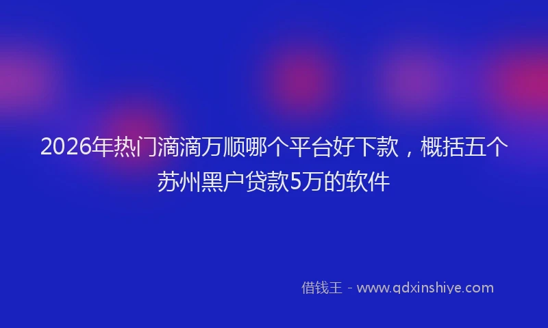 2026年热门滴滴万顺哪个平台好下款，概括五个苏州黑户贷款5万的软件
