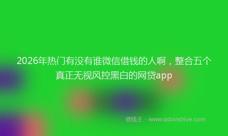 2026年热门有没有谁微信借钱的人啊,整合五个真正无视风控黑白的网贷app