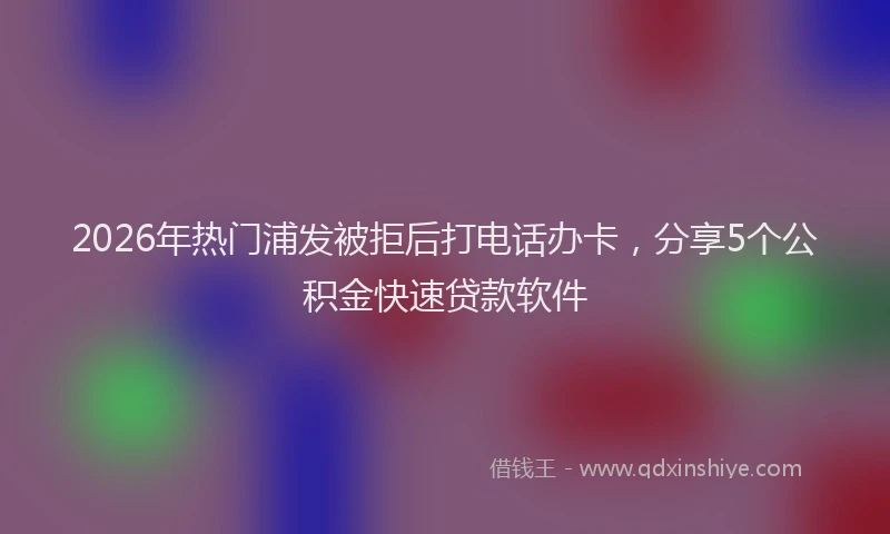 2026年热门浦发被拒后打电话办卡,分享5个公积金快速贷款软件