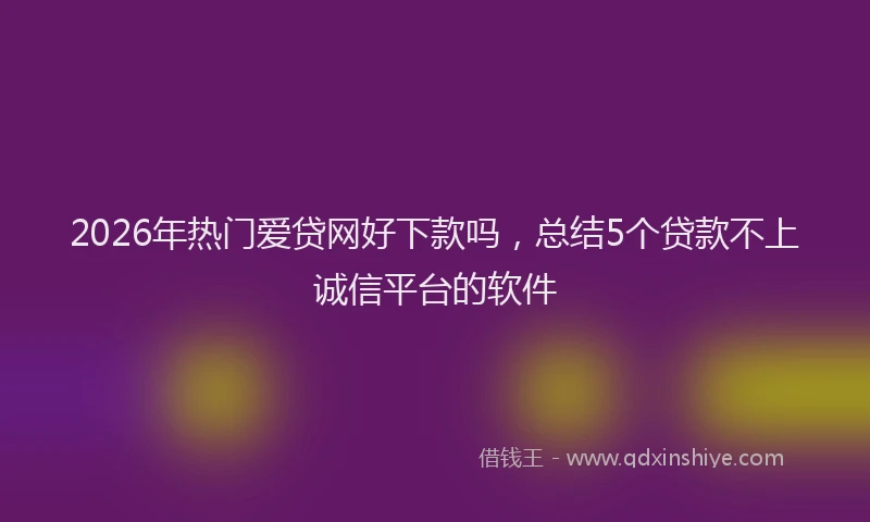2026年热门爱贷网好下款吗，总结5个贷款不上诚信平台的软件