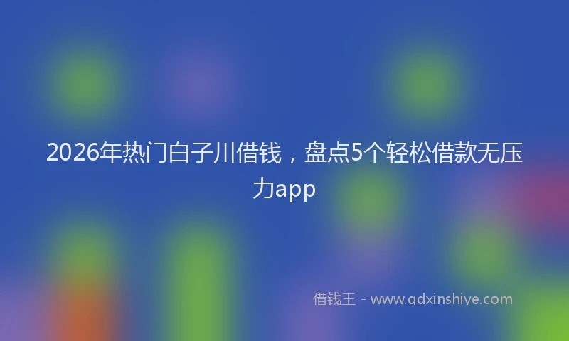 2026年热门白子川借钱，盘点5个轻松借款无压力app