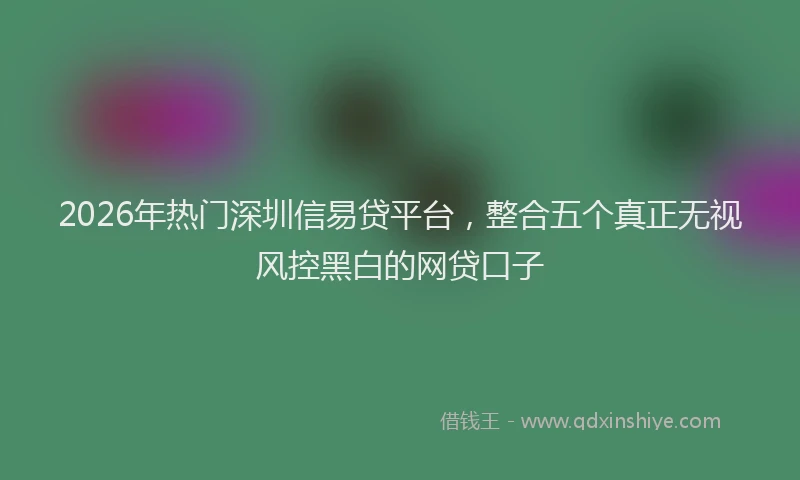 2026年热门深圳信易贷平台，整合五个真正无视风控黑白的网贷口子