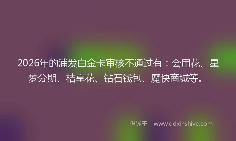 2026年的浦发白金卡审核不通过有：会用花、星梦分期、桔享花、钻石钱包、魔快商城等。