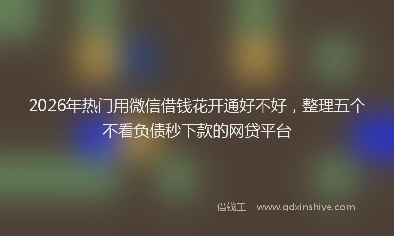2026年热门用微信借钱花开通好不好，整理五个不看负债秒下款的网贷平台