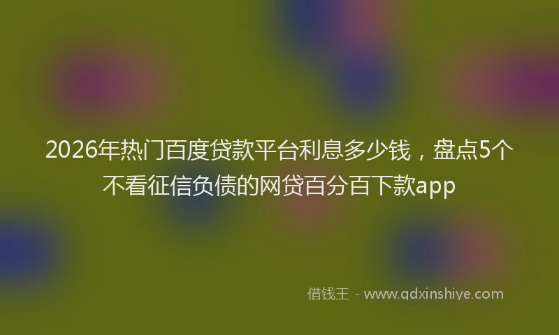 2026年热门百度贷款平台利息多少钱，盘点5个不看征信负债的网贷百分百下款app