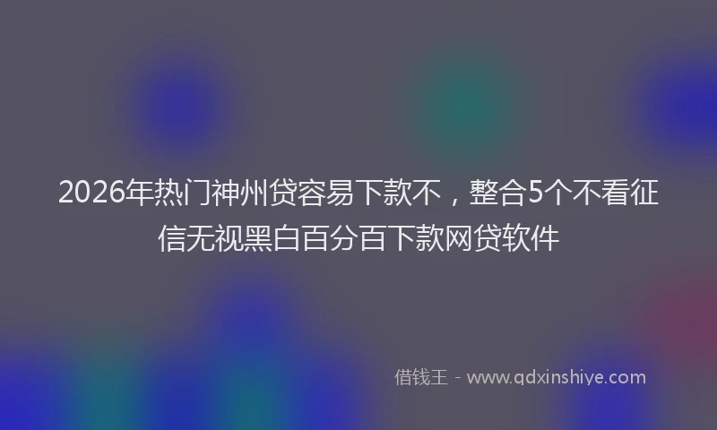 2026年热门神州贷容易下款不，整合5个不看征信无视黑白百分百下款网贷软件