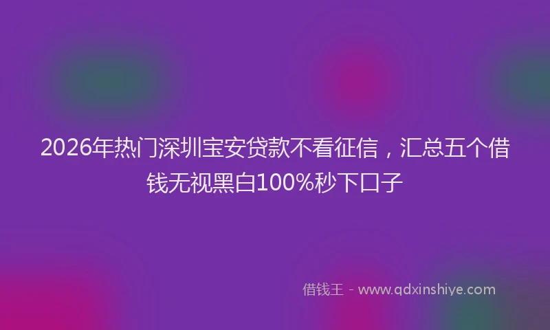 2026年热门深圳宝安贷款不看征信，汇总五个借钱无视黑白100%秒下口子