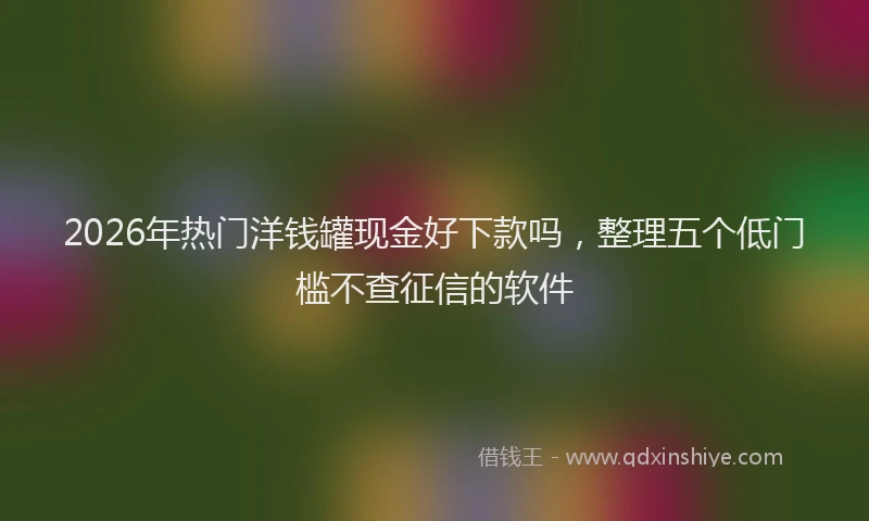 2026年热门洋钱罐现金好下款吗，整理五个低门槛不查征信的软件