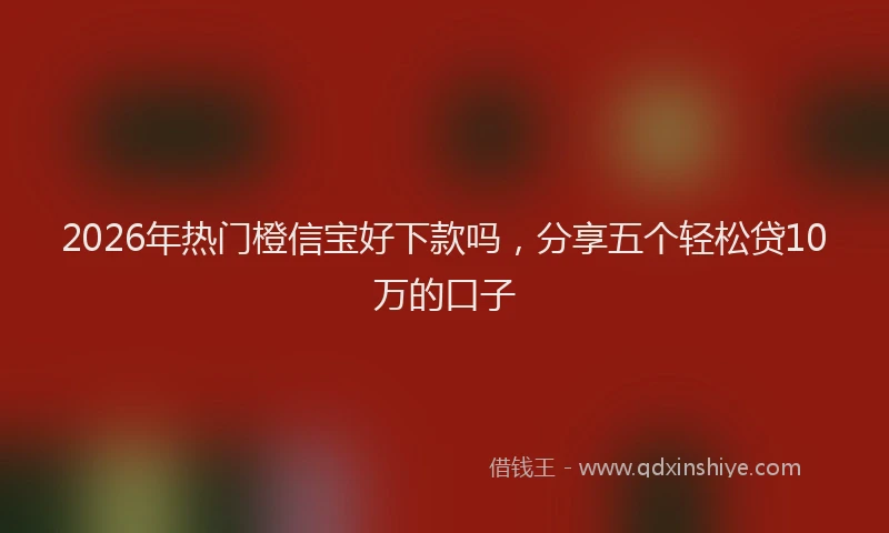 2026年热门橙信宝好下款吗，分享五个轻松贷10万的口子