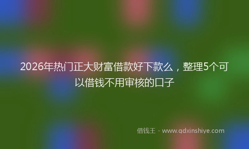 2026年热门正大财富借款好下款么，整理5个可以借钱不用审核的口子
