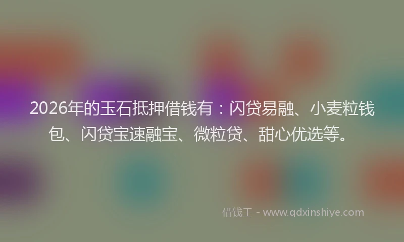 2026年的玉石抵押借钱有：闪贷易融、小麦粒钱包、闪贷宝速融宝、微粒贷、甜心优选等。