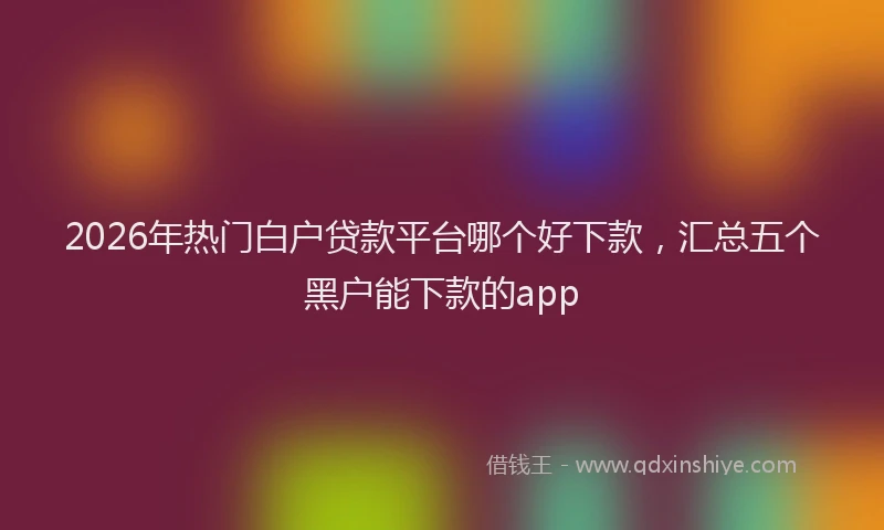 2026年热门白户贷款平台哪个好下款，汇总五个黑户能下款的app