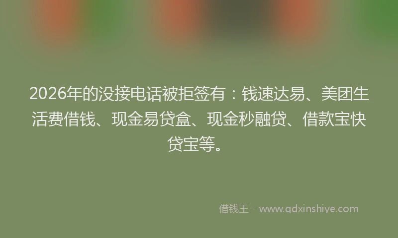 2026年的没接电话被拒签有：钱速达易、美团生活费借钱、现金易贷盒、现金秒融贷、借款宝快贷宝等。