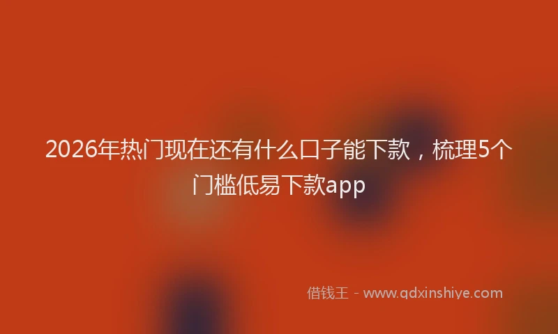2026年热门现在还有什么口子能下款，梳理5个门槛低易下款app