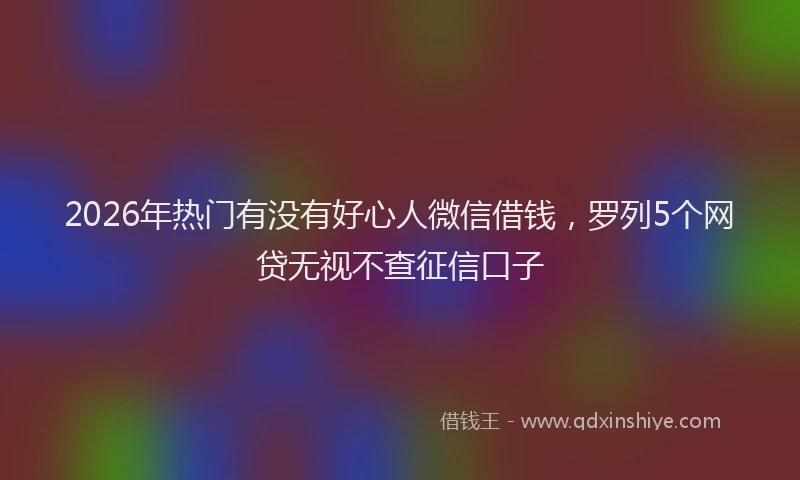 2026年热门有没有好心人微信借钱，罗列5个网贷无视不查征信口子