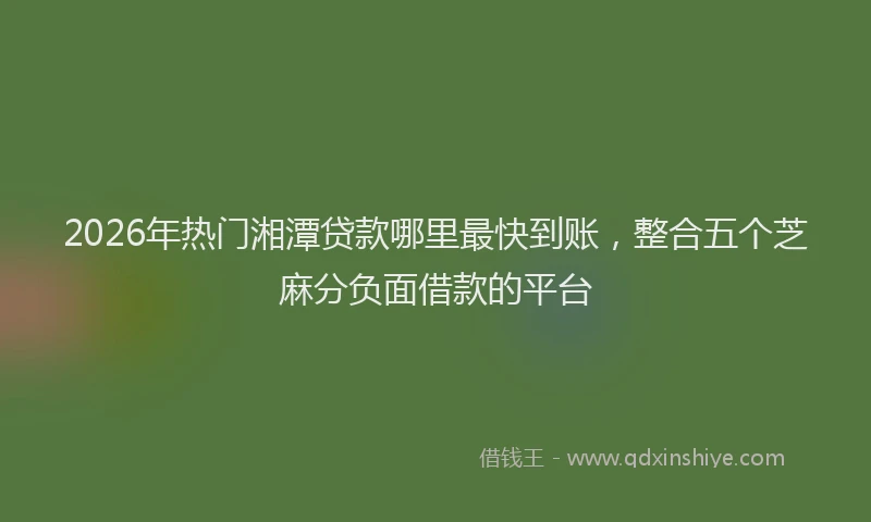 2026年热门湘潭贷款哪里最快到账，整合五个芝麻分负面借款的平台