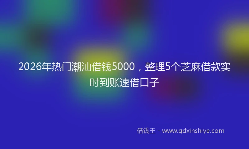 2026年热门潮汕借钱5000，整理5个芝麻借款实时到账速借口子