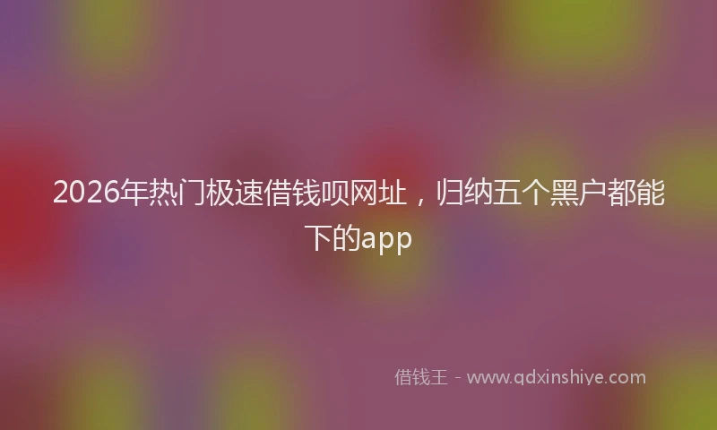 2026年热门极速借钱呗网址，归纳五个黑户都能下的app