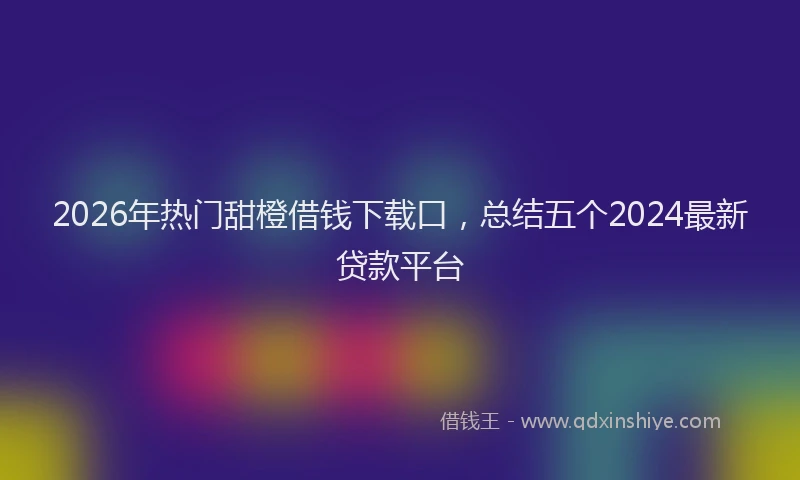 2026年热门甜橙借钱下载口，总结五个2024最新贷款平台