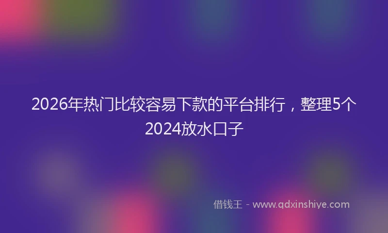 2026年热门比较容易下款的平台排行，整理5个2024放水口子