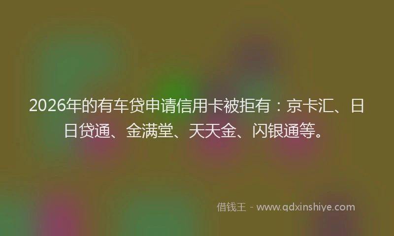 2026年的有车贷申请信用卡被拒有：京卡汇、日日贷通、金满堂、天天金、闪银通等。