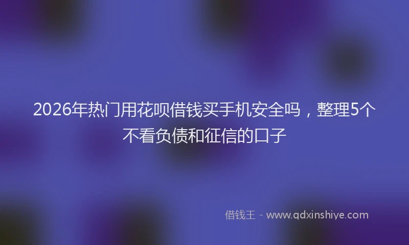 2026年热门用花呗借钱买手机安全吗，整理5个不看负债和征信的口子