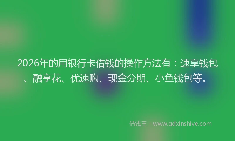2026年的用银行卡借钱的操作方法有：速享钱包、融享花、优速购、现金分期、小鱼钱包等。