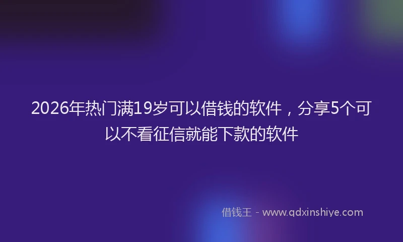 2026年热门满19岁可以借钱的软件，分享5个可以不看征信就能下款的软件