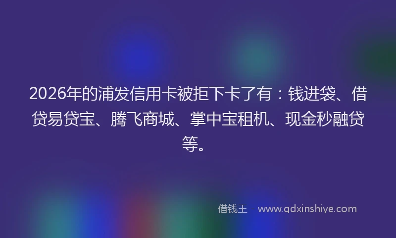 2026年的浦发信用卡被拒下卡了有：钱进袋、借贷易贷宝、腾飞商城、掌中宝租机、现金秒融贷等。
