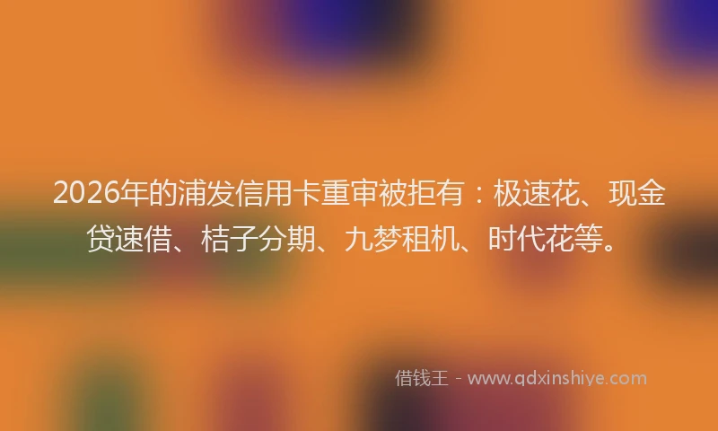 2026年的浦发信用卡重审被拒有：极速花、现金贷速借、桔子分期、九梦租机、时代花等。