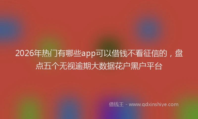 2026年热门有哪些app可以借钱不看征信的，盘点五个无视逾期大数据花户黑户平台
