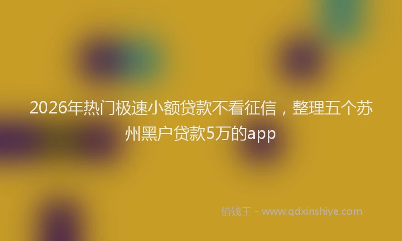 2026年热门极速小额贷款不看征信，整理五个苏州黑户贷款5万的app