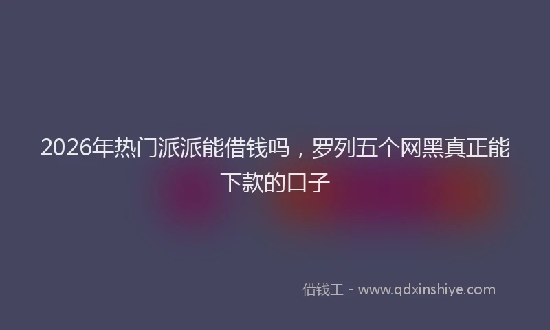 2026年热门派派能借钱吗，罗列五个网黑真正能下款的口子