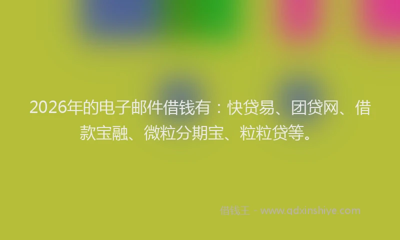 2026年的电子邮件借钱有：快贷易、团贷网、借款宝融、微粒分期宝、粒粒贷等。